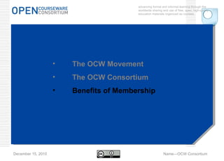 advancing formal and informal learning through the worldwide sharing and use of free, open, high-quality education materials organized as courses. December 15, 2010 Name—OCW Consortium The OCW Movement The OCW Consortium Benefits of Membership 