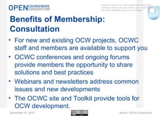 advancing formal and informal learning through the worldwide sharing and use of free, open, high-quality education materials organized as courses. December 15, 2010 Name—OCW Consortium Benefits of Membership: Consultation For new and existing OCW projects, OCWC staff and members are available to support you  OCWC conferences and ongoing forums provide members the opportunity to share solutions and best practices Webinars and newsletters address common issues and new developments The OCWC site and Toolkit provide tools for OCW development. 
