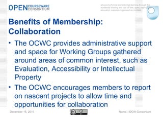 advancing formal and informal learning through the worldwide sharing and use of free, open, high-quality education materials organized as courses. December 15, 2010 Name—OCW Consortium Benefits of Membership: Collaboration The OCWC provides administrative support and space for Working Groups gathered around areas of common interest, such as Evaluation, Accessibility or Intellectual Property  The OCWC encourages members to report on nascent projects to allow time and opportunities for collaboration 