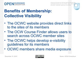 advancing formal and informal learning through the worldwide sharing and use of free, open, high-quality education materials organized as courses. December 15, 2010 Name—OCW Consortium Benefits of Membership:  Collective Visibility The OCWC website provides direct links to the sites of its members The OCW Course Finder allows users to search across OCWC member sites The OCWC helps develop e-visibility guidelines for its members OCWC members share media exposure 