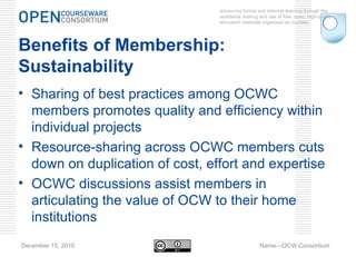 advancing formal and informal learning through the worldwide sharing and use of free, open, high-quality education materials organized as courses. December 15, 2010 Name—OCW Consortium Benefits of Membership: Sustainability Sharing of best practices among OCWC members promotes quality and efficiency within individual projects Resource-sharing across OCWC members cuts down on duplication of cost, effort and expertise OCWC discussions assist members in articulating the value of OCW to their home institutions 