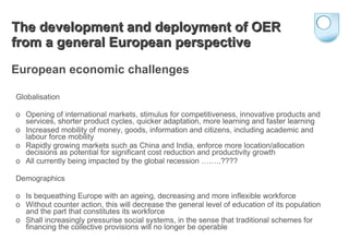 The development and deployment of OER from a general European perspective   European economic challenges Globalisation o  Opening of international markets, stimulus for competitiveness, innovative products and services, shorter product cycles, quicker adaptation, more learning and faster learning o  Increased mobility of money, goods, information and citizens, including academic and labour force mobility o  Rapidly growing markets such as China and India, enforce more location/allocation decisions as potential for significant cost reduction and productivity growth o  All currently being impacted by the global recession ……..???? Demographics o  Is bequeathing Europe with an ageing, decreasing and more inflexible workforce o  Without counter action, this will decrease the general level of education of its population and the part that constitutes its workforce o  Shall increasingly pressurise social systems, in the sense that traditional schemes for financing the collective provisions will no longer be operable 