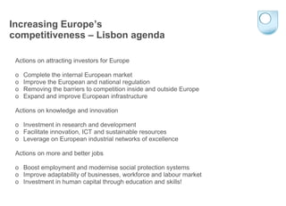 Increasing Europe’s competitiveness – Lisbon agenda Actions on attracting investors for Europe o  Complete the internal European market o  Improve the European and national regulation o  Removing the barriers to competition inside and outside Europe o  Expand and improve European infrastructure Actions on knowledge and innovation o Investment in research and development o  Facilitate innovation, ICT and sustainable resources o  Leverage on European industrial networks of excellence Actions on more and better jobs o  Boost employment and modernise social protection systems o  Improve adaptability of businesses, workforce and labour market o  Investment in human capital through education and skills! 