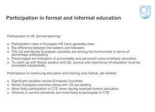 Participation in formal and informal education Participation in HE (formal learning) o  Participation rates in European HE have generally risen o  Big difference between the leaders and followers o  The US and Nordic European countries are among the frontrunners in terms of percentage participating  o  Percentages are indicators of  accessibility  and perceived  value  of tertiary education o  To catch up with Nordic leaders and US,  access  and  importance  of education must be promoted substantially Participation in continuing education and training (non formal, job related) o  Significant variation across European Countries o  Nordic European countries along with US are leading o  More likely participation in CTE when having received  tertiary  education o  Workers in  service  industries are more likely to participate in CTE 