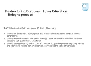 Restructuring European Higher Education  – Bologna process EADTU believe that Bologna beyond 2010 should embrace: o  Mobility for all learners, both physical and virtual – achieving better the EC’s mobility benchmarks o  Mobility between informal and formal learning – open educational resources for better access to high quality knowledge for all o  Mobility through working lives – open and flexible, supported open learning programmes and courses for full and part time learners, delivered to the home or workplace 