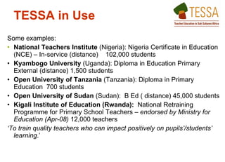 Some examples:  National Teachers Institute  (Nigeria): Nigeria Certificate in Education (NCE) – In-service (distance)  102,000 students Kyambogo University  (Uganda): Diploma in Education Primary External (distance) 1,500 students Open University of Tanzania  (Tanzania): Diploma in Primary Education  700 students Open University of Sudan  (Sudan):  B Ed ( distance) 45,000 students  Kigali Institute of Education (Rwanda):  National Retraining Programme for Primary School Teachers  – endorsed by Ministry for Education (Apr-08)  12,000 teachers ‘ To train quality teachers who can impact positively on pupils’/students’ learning .’ TESSA in Use   