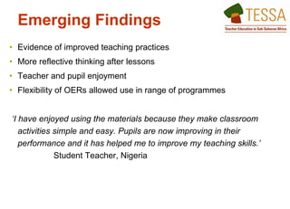 Evidence of improved teaching practices  More reflective thinking after lessons Teacher and pupil enjoyment  Flexibility of OERs allowed use in range of programmes  ‘ I have enjoyed using the materials because they make classroom activities simple and easy. Pupils are now improving in their performance and it has helped me to improve my teaching skills.’ Student Teacher, Nigeria  Emerging Findings   