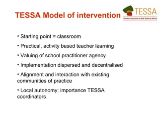 TESSA Model of intervention   Starting point = classroom  Practical, activity based teacher learning  Valuing of school practitioner agency Implementation dispersed and decentralised  Alignment and interaction with existing communities of practice  Local autonomy: importance TESSA coordinators  