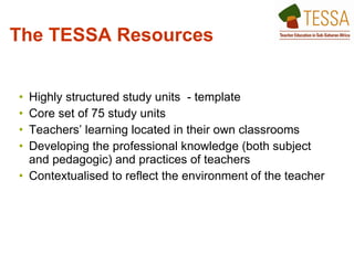 The TESSA Resources   Highly structured study units  - template  Core set of 75 study units Teachers’ learning located in their own classrooms  Developing the professional knowledge (both subject and pedagogic) and practices of teachers  Contextualised to reflect the environment   of the teacher  