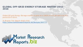 Global Off-grid Energy Storage market to grow at a CAGR of 6.37 percent over the
period 2012-2016.
To Browse This Report Kindly Visit:
http://www.marketresearchreports.biz/analysis/164773
GLOBAL OFF-GRID ENERGY STORAGE MARKET 2012-
2016
 
