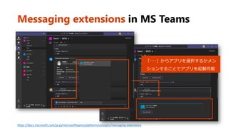 Messaging extensions in MS Teams
https://docs.microsoft.com/ja-jp/microsoftteams/platform/concepts/messaging-extensions
「･･･」からアプリを選択するかメン
ションすることでアプリを起動可能
 