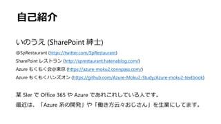 自己紹介
いのうえ (SharePoint 紳士)
@SpRestaurant (https://twitter.com/SpRestaurant)
SharePoint レストラン (http://sprestaurant.hatenablog.com/)
Azure もくもく会@東京 (https://azure-moku2.connpass.com/)
Azure もくもくハンズオン (https://github.com/Azure-Moku2-Study/Azure-moku2-textbook)
某 SIer で Office 365 や Azure であれこれしている人です。
最近は、「Azure 系の開発」や「働き方云々おじさん」を生業にしてます。
 