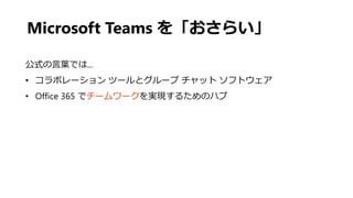 Microsoft Teams を「おさらい」
公式の言葉では...
• コラボレーション ツールとグループ チャット ソフトウェア
• Office 365 でチームワークを実現するためのハブ
 