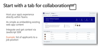 Host your app’s experience
directly within Teams
As simple as embedding existing
web app content
Integrate and get context via
JavaScript SDK
Example: list of applicants to a
job position
 