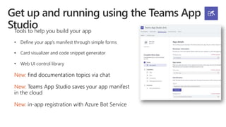 Tools to help you build your app
• Define your app’s manifest through simple forms
• Card visualizer and code snippet generator
• Web UI control library
New: find documentation topics via chat
New: Teams App Studio saves your app manifest
in the cloud
New: in-app registration with Azure Bot Service
 