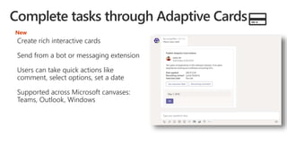 Create rich interactive cards
Send from a bot or messaging extension
Users can take quick actions like
comment, select options, set a date
Supported across Microsoft canvases:
Teams, Outlook, Windows
New
 
