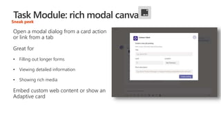Sneak peek
Open a modal dialog from a card action
or link from a tab
Great for
• Filling out longer forms
• Viewing detailed information
• Showing rich media
Embed custom web content or show an
Adaptive card
 