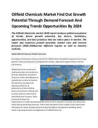 Oilfield Chemicals Market Find Out Growth
Potential Through Demand Forecast And
Upcoming Trends Opportunities By 2024
The Oilfield Chemicals market 2020 report analyses global acceptance
of trends, future growth potential, key drivers, limitations,
opportunities, and best practices that are taken place in market. The
report also examines growth potential, market sizes and revenue
forecasts (2020-2024)across different regions as well as industry
verticals.
Global Oilfield Chemicals Market Overview:
According to the Business industry reports the Oilfield Chemicals Market is going to have a huge
growth in the upcoming years by Geographical analysis, applications segmentations and End
Use Industry.
Oilfield chemicals are chemical
mechanisms that are functional in
oil & gas abstraction operations.
These are used in well drilling and
manufacture services to improve
the extraction operations by
improving efficiency &
productivity of the oil drilling
process & petroleum refining and
to attain optimum performance
with effective oil recovery. These
chemicals facilitate the
maintenance of smooth operating oilfield, which result in reduction of outlays over delays and
strikes during puncturing processes. These chemicals obstruct the creation of the metal scales
and reduce the water quantity into the oil well throughout consideration & drilling, which
results in growing demand and applications of oilfield chemicals.
 