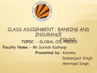 CLASS ASSIGNMENT ; BANKING AND
INSURANCE
FIN301TOPIC : - GLOBAL OIL PRICES
Faculty Name :- Mr.Suresh Kashyap
Presented by: Kutoma.
Damanjeet Singh
Amritpal Singh
 