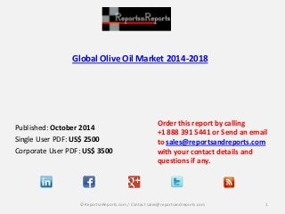 Global Olive Oil Market 2014-2018 
Published: October 2014 
Single User PDF: US$ 2500 
Corporate User PDF: US$ 3500 
Order this report by calling 
+1 888 391 5441 or Send an email to sales@reportsandreports.com with your contact details and questions if any. 
1 
© ReportsnReports.com / Contact sales@reportsandreports.com  