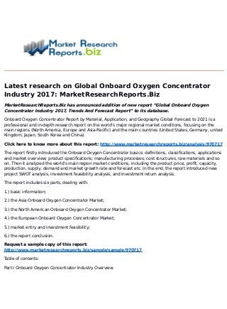 Latest research on Global Onboard Oxygen Concentrator
Industry 2017: MarketResearchReports.Biz
MarketResearchReports.Biz has announced addition of new report “Global Onboard Oxygen
Concentrator Industry 2017, Trends And Forecast Report” to its database.
Onboard Oxygen Concentrator Report by Material, Application, and Geography Global Forecast to 2021 is a
professional and in-depth research report on the world's major regional market conditions, focusing on the
main regions (North America, Europe and Asia-Pacific) and the main countries (United States, Germany, united
Kingdom, Japan, South Korea and China).
Click here to know more about this report: http://www.marketresearchreports.biz/analysis/970717
The report firstly introduced the Onboard Oxygen Concentrator basics: definitions, classifications, applications
and market overview; product specifications; manufacturing processes; cost structures, raw materials and so
on. Then it analyzed the world's main region market conditions, including the product price, profit, capacity,
production, supply, demand and market growth rate and forecast etc. In the end, the report introduced new
project SWOT analysis, investment feasibility analysis, and investment return analysis.
The report includes six parts, dealing with:
1.) basic information;
2.) the Asia Onboard Oxygen Concentrator Market;
3.) the North American Onboard Oxygen Concentrator Market;
4.) the European Onboard Oxygen Concentrator Market;
5.) market entry and investment feasibility;
6.) the report conclusion.
Request a sample copy of this report:
http://www.marketresearchreports.biz/sample/sample/970717
Table of contents:
Part I Onboard Oxygen Concentrator Industry Overview
 