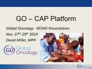 GO – CAP Platform 
Global Oncology: KESHO Presentation 
Nov. 27th-29th 2014 
David Miller, MPH 
 