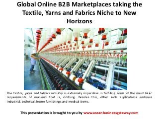 Global Online B2B Marketplaces taking the
Textile, Yarns and Fabrics Niche to New
Horizons
This presentation is brought to you by www.aseanbusinessgateway.com
The textile, yarns and fabrics industry is extremely imperative in fulfilling some of the most basic
requirements of mankind that is, clothing. Besides this, other such applications embrace
industrial, technical, home furnishings and medical items.
 