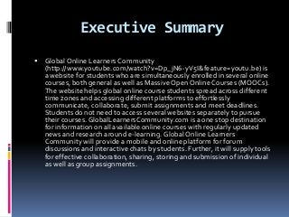 Executive Summary
   Global Online Learners Community
    (http://www.youtube.com/watch?v=Dp_jN6-yV5I&feature=youtu.be) is
    a website for students who are simultaneously enrolled in several online
    courses, both general as well as Massive Open Online Courses (MOOCs).
    The website helps global online course students spread across different
    time zones and accessing different platforms to effortlessly
    communicate, collaborate, submit assignments and meet deadlines.
    Students do not need to access several websites separately to pursue
    their courses. GlobalLearnersCommunity.com is a one stop destination
    for information on all available online courses with regularly updated
    news and research around e-learning. Global Online Learners
    Community will provide a mobile and online platform for forum
    discussions and interactive chats by students. Further, it will supply tools
    for effective collaboration, sharing, storing and submission of individual
    as well as group assignments.
 