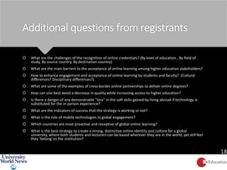 Additional questions from registrants
 What are the challenges of the recognition of online credentials? (By level of education , By field of
study, By source country, By destination country)
 What are the main barriers to the acceptance of online learning among higher education stakeholders?
 How to enhance engagement and acceptance of online learning by students and faculty? (Cultural
differences? Disciplinary differences?)
 What are some of the examples of cross-border online partnerships to deliver online degrees?
 How can one best avoid a decrease in quality while increasing access to higher education?
 Is there a danger of any demonstrable "loss" in the soft skills gained by living abroad if technology is
substituted for the in-person experience?
 What are the indicators of success that the strategy is working or not?
 What is the role of mobile technologies in global engagement?
 Which countries are most proactive and receptive of global online learning?
 What is the best strategy to create a strong, distinctive online identity and culture for a global
university, where both students and lecturers can be based wherever they are in the world, yet still feel
they 'belong' to the institution?
18
 