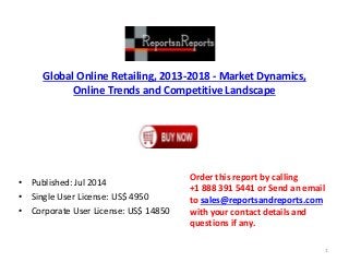 Global Online Retailing, 2013-2018 - Market Dynamics,
Online Trends and Competitive Landscape
• Published: Jul 2014
• Single User License: US$ 4950
• Corporate User License: US$ 14850
Order this report by calling
+1 888 391 5441 or Send an email
to sales@reportsandreports.com
with your contact details and
questions if any.
1
 