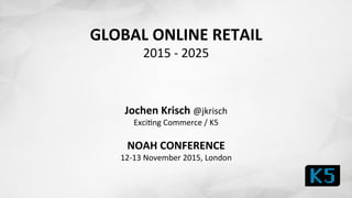 GLOBAL	
  ONLINE	
  RETAIL	
  
2015	
  -­‐	
  2025	
  
	
  
	
  
	
  
Jochen	
  Krisch	
  @jkrisch	
  	
  
Exci1ng	
  Commerce	
  /	
  K5	
  
	
  
NOAH	
  CONFERENCE	
  	
  
12-­‐13	
  November	
  2015,	
  London	
  
	
  
 