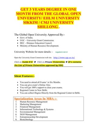 GET 3 YEARS DEGREE IN ONE
 MONTH FROM THE GLOBAL OPEN
 UNIVERSITY/ EIILM UNIVERSITY
   SIKKIM / CMJ UNIVERSITY
          SHILLONG .
The Global Open University Approved By:-
      •   Govt. of India.
      •   UGC – University Grant Commission.
      •   DEC – Distance Education Council.
      •   Ministry of Human Resource Development.

University Website for more details: -          nagaland.net.in/


Open the University Grant Commission web site: http://www.ugc.ac.in/

Click on Inside H E  Click on Private Universities  (It’s contains
the List of Private Universities approved by UGC)




Silent Features:-

      •   You need to attend all Exams’ in Six Months.
      •   You can give exam’s Online Also.
      •   You will get 100% support to clear your exams.
      •   Regional Center in New Delhi.
      •   You can collect Degree Directly from the Regional Center in Delhi.

Specialization Areas In MBA :-
 1.       Human Resource Management
 2.       Marketing Management
 3.       Financial Management
 4.       Informational Technology & Systems
 5.       Environmental Management
 6.       NGO Management
 7.       Entrepreneurship Development
 8.       Biotechnology
 