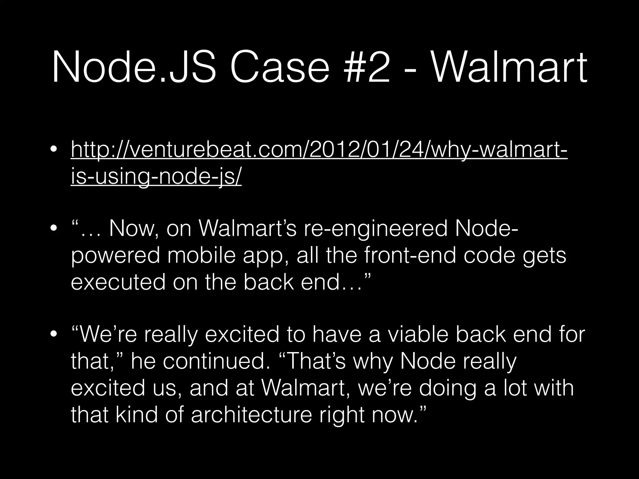 Node.JS Case #2 - Walmart
• http://venturebeat.com/2012/01/24/why-walmart-
is-using-node-js/
• “… Now, on Walmart’s re-engineered Node-
powered mobile app, all the front-end code gets
executed on the back end…”
• “We’re really excited to have a viable back end for
that,” he continued. “That’s why Node really
excited us, and at Walmart, we’re doing a lot with
that kind of architecture right now.”
 