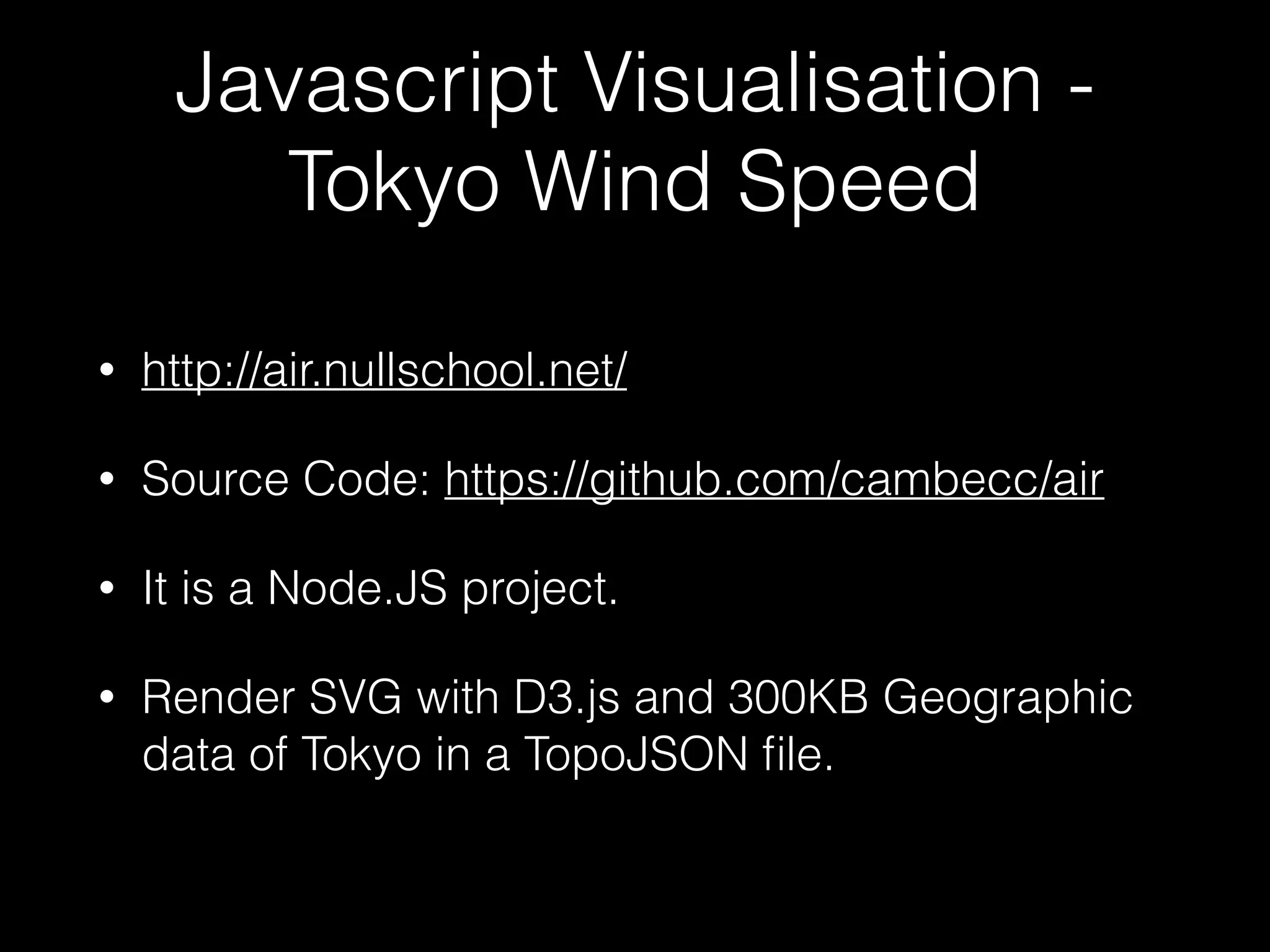 Javascript Visualisation -
Tokyo Wind Speed
• http://air.nullschool.net/
• Source Code: https://github.com/cambecc/air
• It is a Node.JS project.
• Render SVG with D3.js and 300KB Geographic
data of Tokyo in a TopoJSON ﬁle.
 