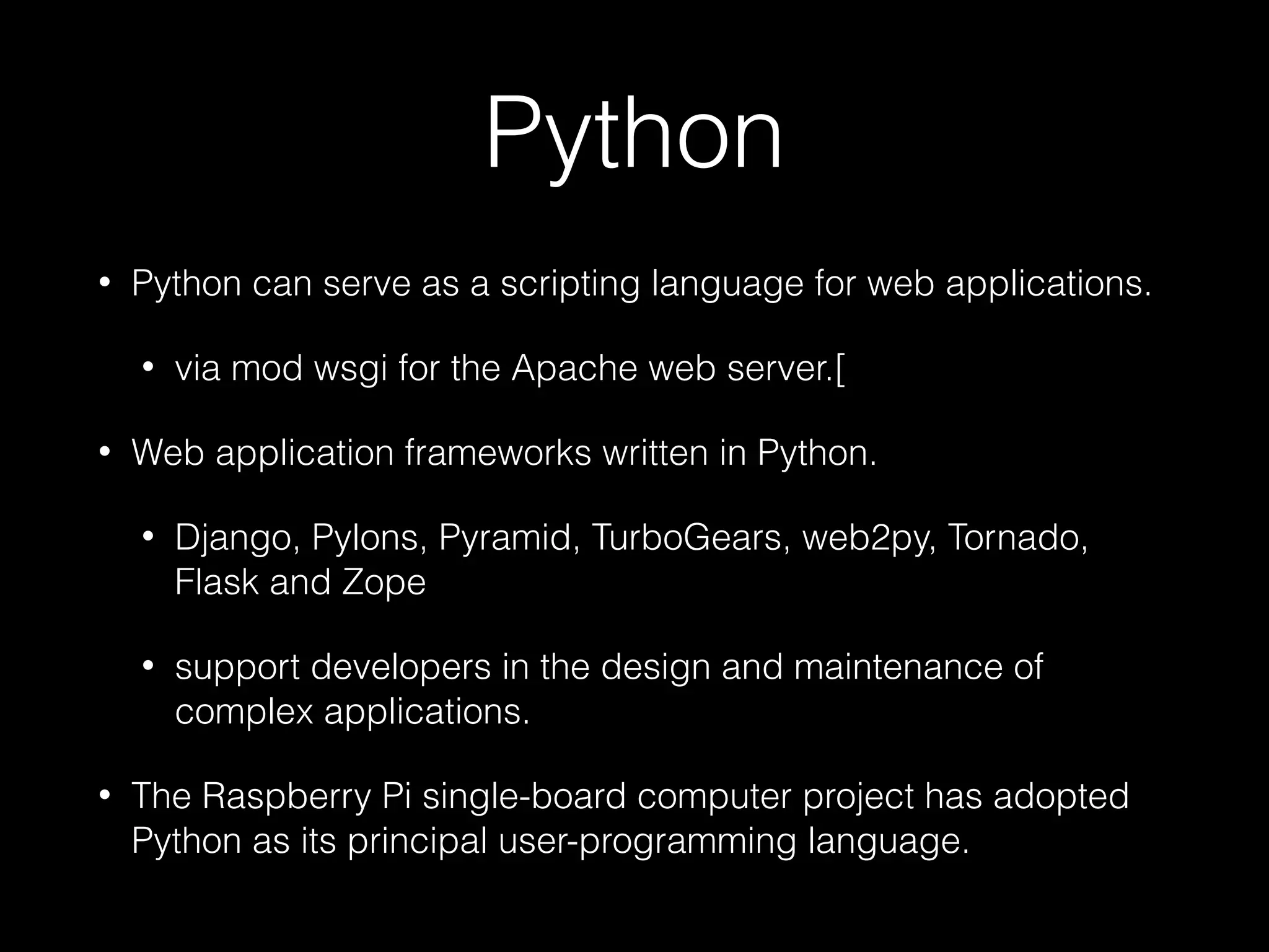 Python
• Python can serve as a scripting language for web applications.
• via mod wsgi for the Apache web server.[
• Web application frameworks written in Python.
• Django, Pylons, Pyramid, TurboGears, web2py, Tornado,
Flask and Zope
• support developers in the design and maintenance of
complex applications.
• The Raspberry Pi single-board computer project has adopted
Python as its principal user-programming language.
 