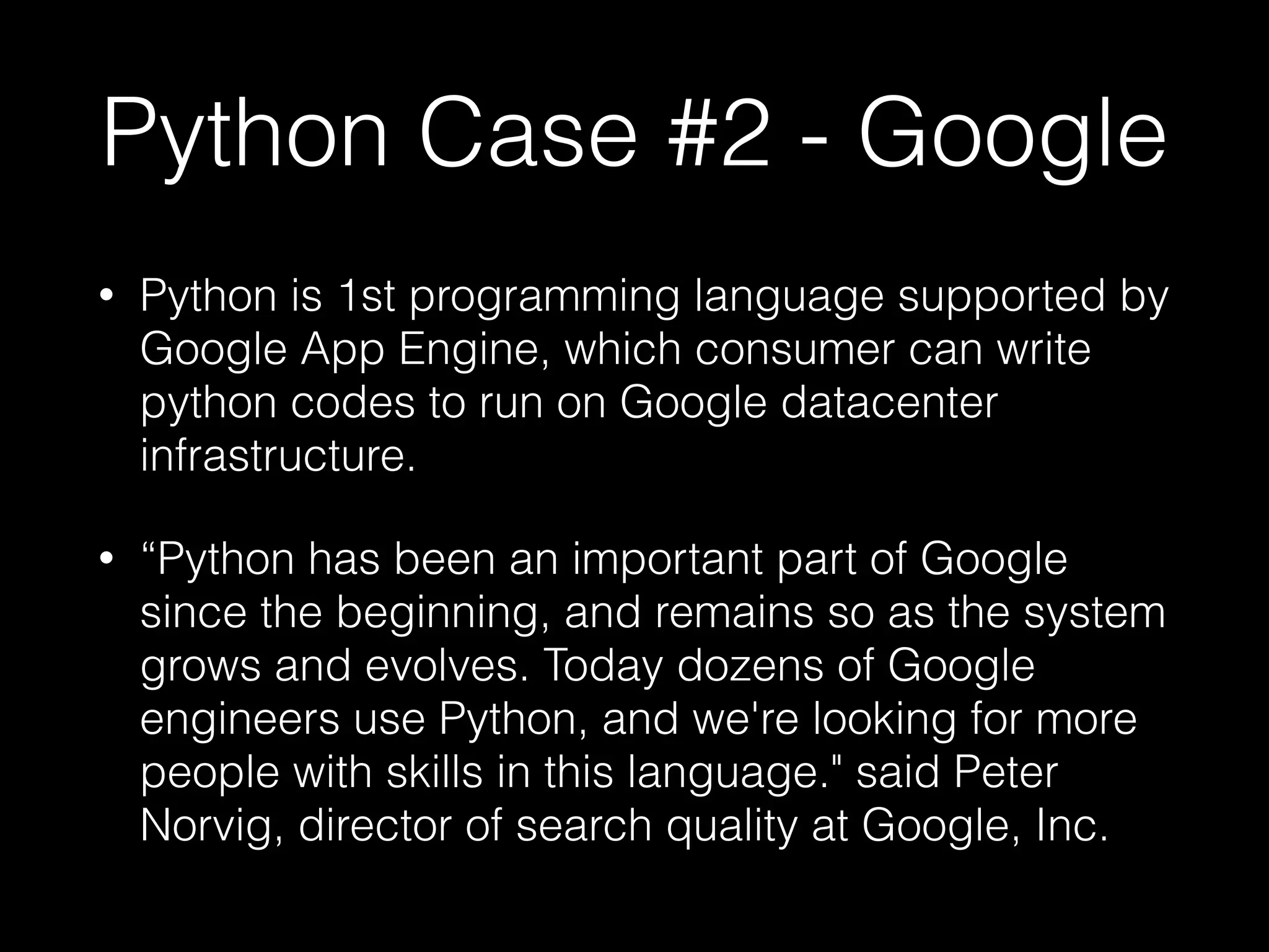 Python Case #2 - Google
• Python is 1st programming language supported by
Google App Engine, which consumer can write
python codes to run on Google datacenter
infrastructure.
• “Python has been an important part of Google
since the beginning, and remains so as the system
grows and evolves. Today dozens of Google
engineers use Python, and we're looking for more
people with skills in this language." said Peter
Norvig, director of search quality at Google, Inc.
 