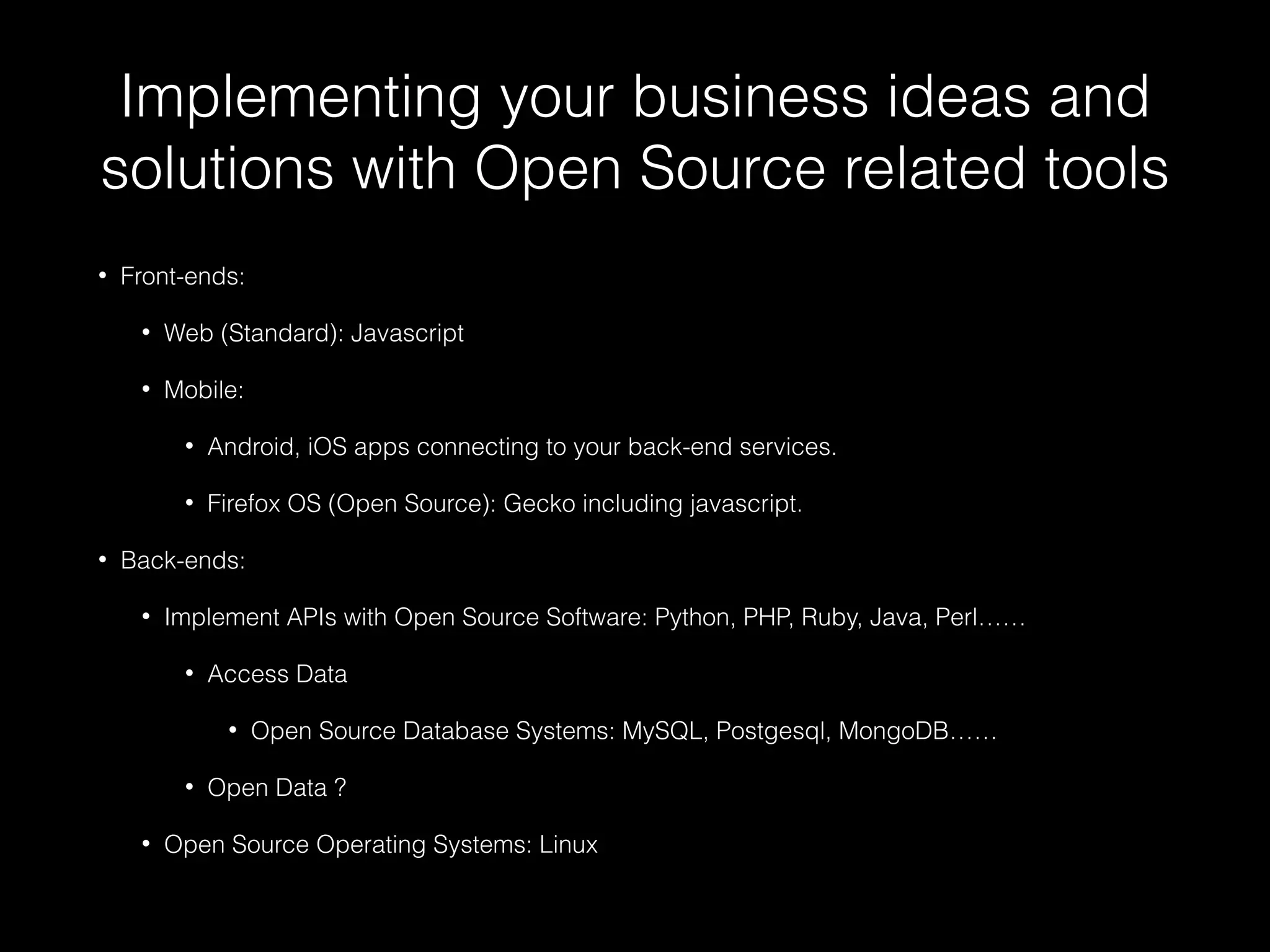 Implementing your business ideas and
solutions with Open Source related tools
• Front-ends:
• Web (Standard): Javascript
• Mobile:
• Android, iOS apps connecting to your back-end services.
• Firefox OS (Open Source): Gecko including javascript.
• Back-ends:
• Implement APIs with Open Source Software: Python, PHP, Ruby, Java, Perl……
• Access Data
• Open Source Database Systems: MySQL, Postgesql, MongoDB……
• Open Data ?
• Open Source Operating Systems: Linux
 