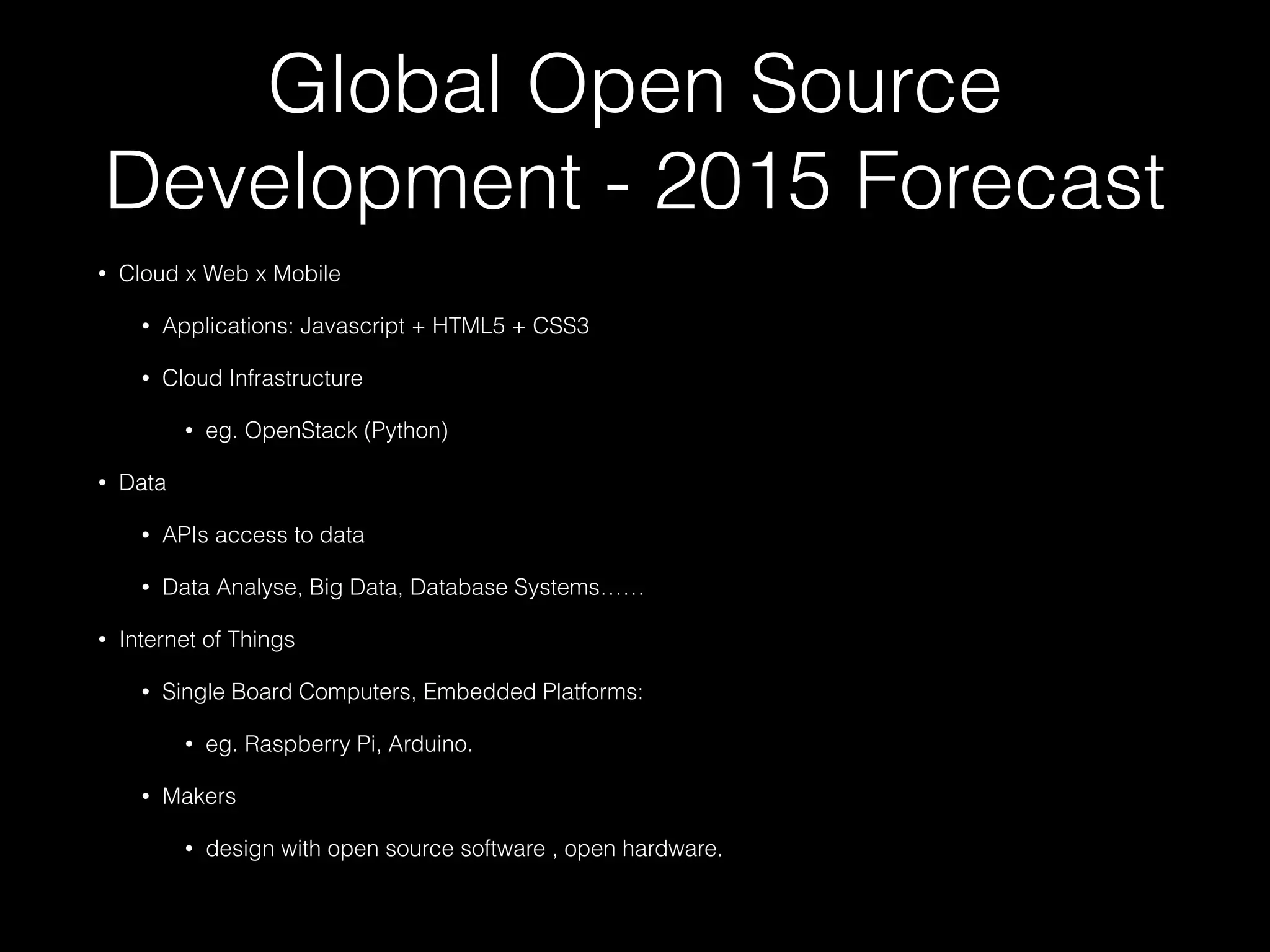 Global Open Source
Development - 2015 Forecast
• Cloud x Web x Mobile
• Applications: Javascript + HTML5 + CSS3
• Cloud Infrastructure
• eg. OpenStack (Python)
• Data
• APIs access to data
• Data Analyse, Big Data, Database Systems……
• Internet of Things
• Single Board Computers, Embedded Platforms:
• eg. Raspberry Pi, Arduino.
• Makers
• design with open source software , open hardware.
 