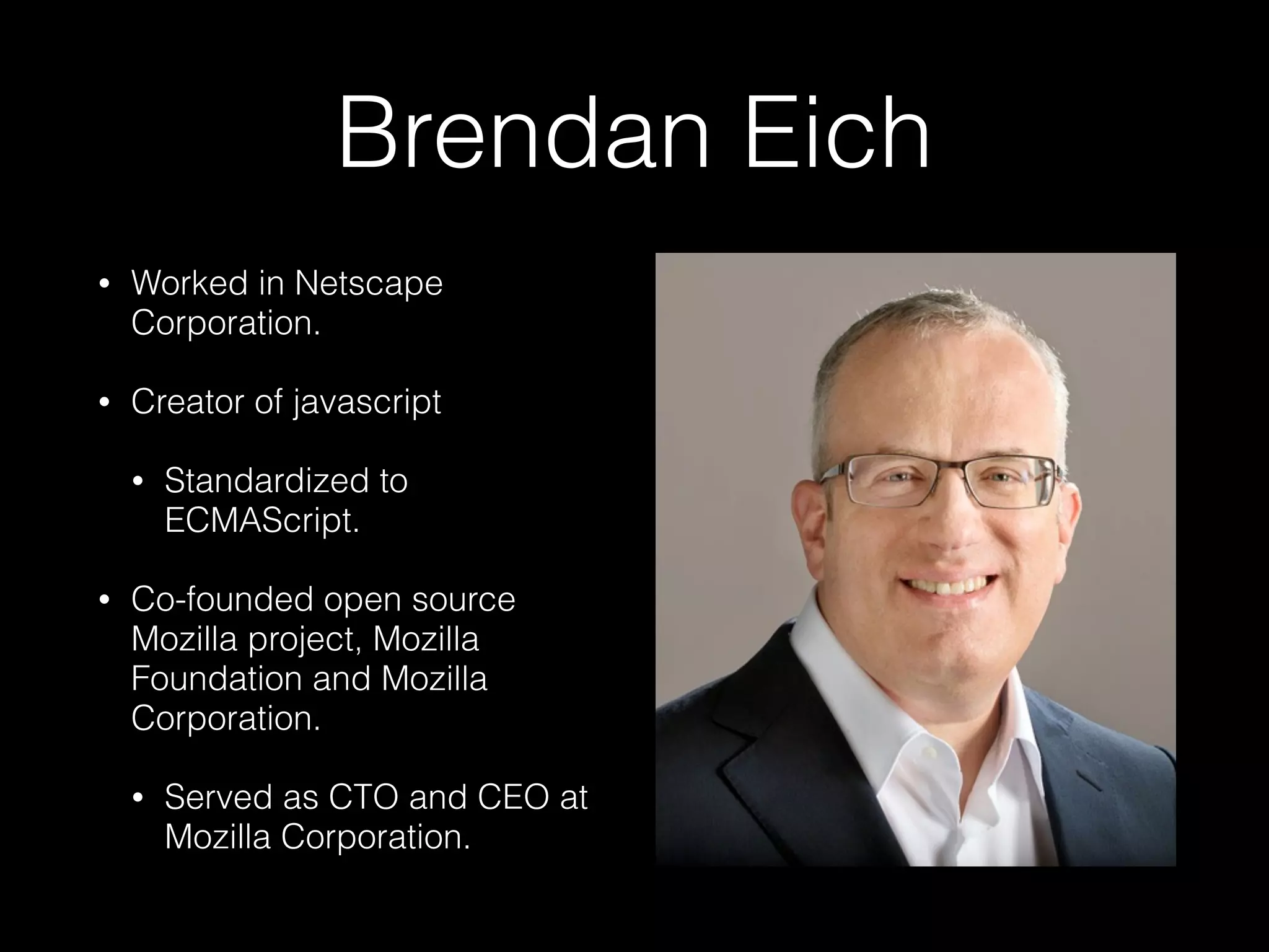 Brendan Eich
• Worked in Netscape
Corporation.
• Creator of javascript
• Standardized to
ECMAScript.
• Co-founded open source
Mozilla project, Mozilla
Foundation and Mozilla
Corporation.
• Served as CTO and CEO at
Mozilla Corporation.
 
