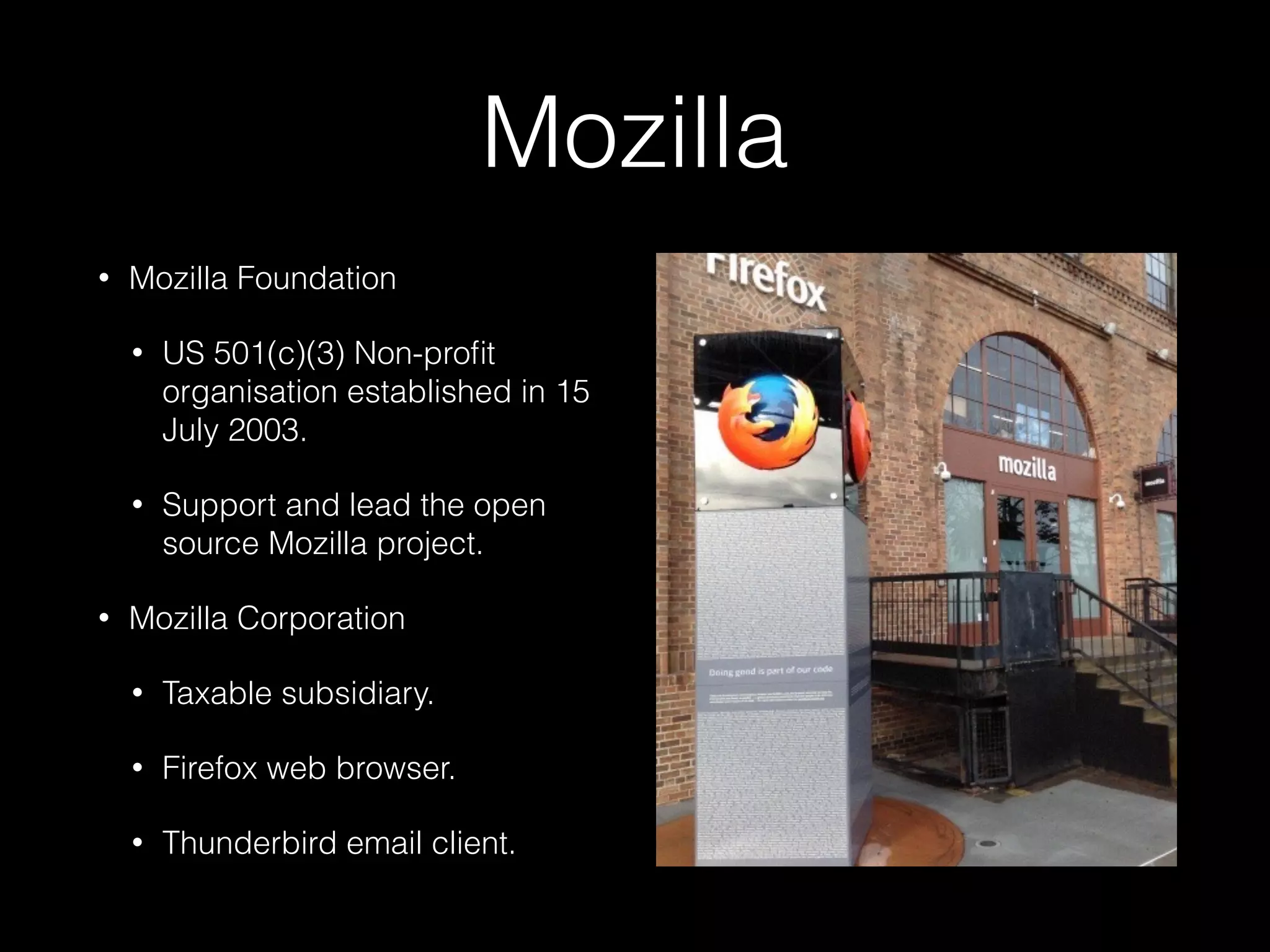Mozilla
• Mozilla Foundation
• US 501(c)(3) Non-proﬁt
organisation established in 15
July 2003.
• Support and lead the open
source Mozilla project.
• Mozilla Corporation
• Taxable subsidiary.
• Firefox web browser.
• Thunderbird email client.
 