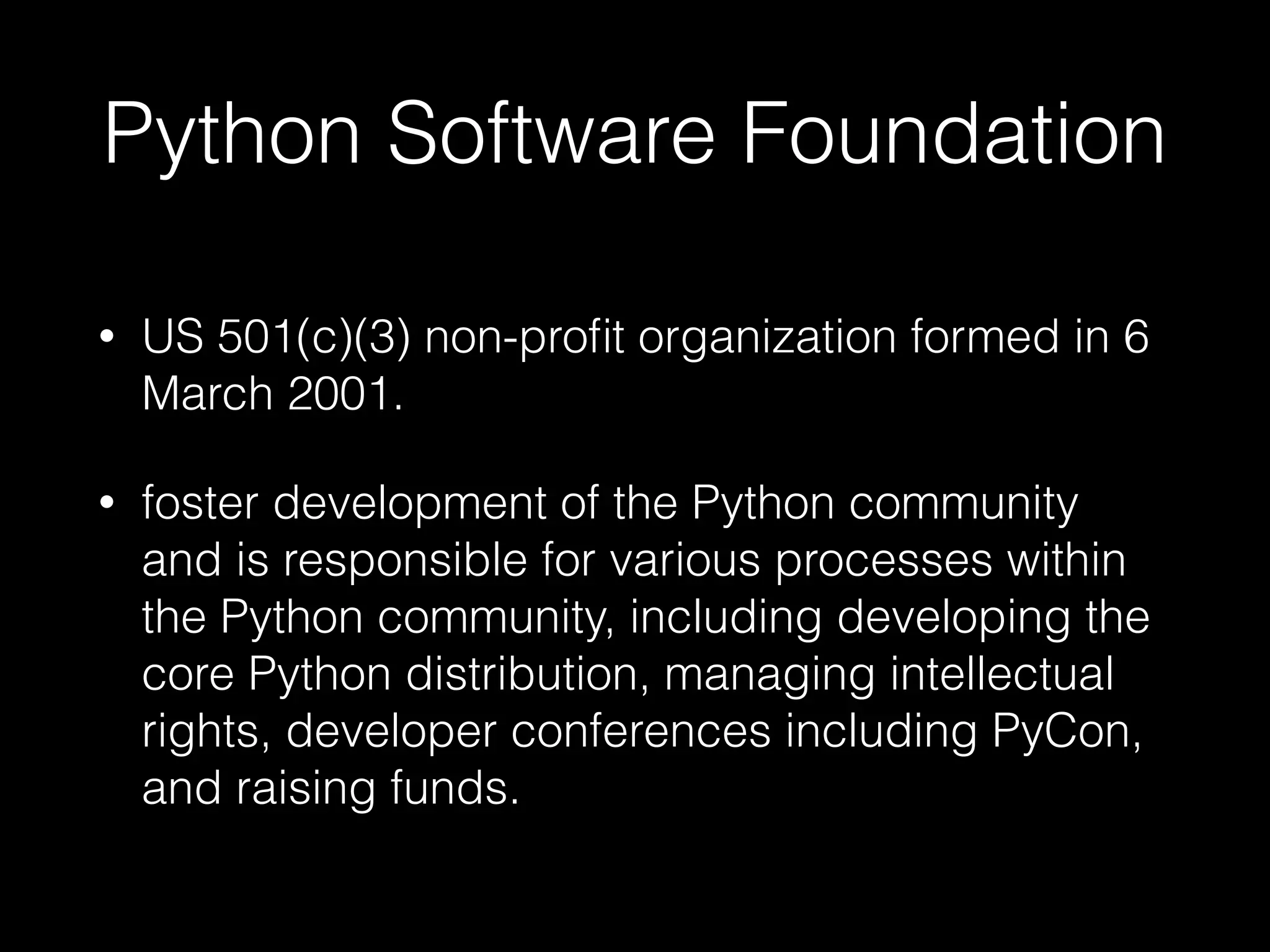 Python Software Foundation
• US 501(c)(3) non-proﬁt organization formed in 6
March 2001.
• foster development of the Python community
and is responsible for various processes within
the Python community, including developing the
core Python distribution, managing intellectual
rights, developer conferences including PyCon,
and raising funds.
 