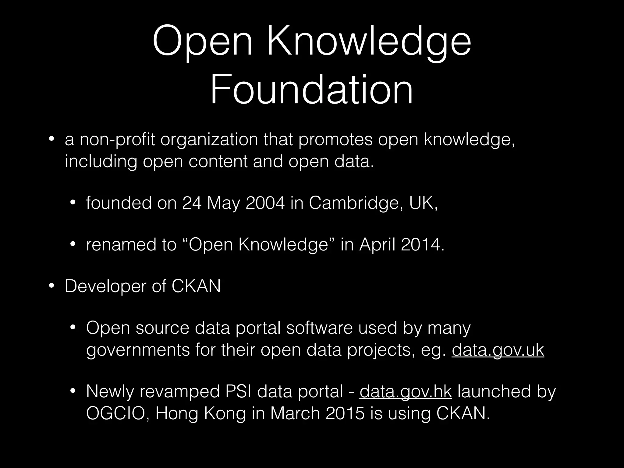 Open Knowledge
Foundation
• a non-proﬁt organization that promotes open knowledge,
including open content and open data.
• founded on 24 May 2004 in Cambridge, UK,
• renamed to “Open Knowledge” in April 2014.
• Developer of CKAN
• Open source data portal software used by many
governments for their open data projects, eg. data.gov.uk
• Newly revamped PSI data portal - data.gov.hk launched by
OGCIO, Hong Kong in March 2015 is using CKAN.
 