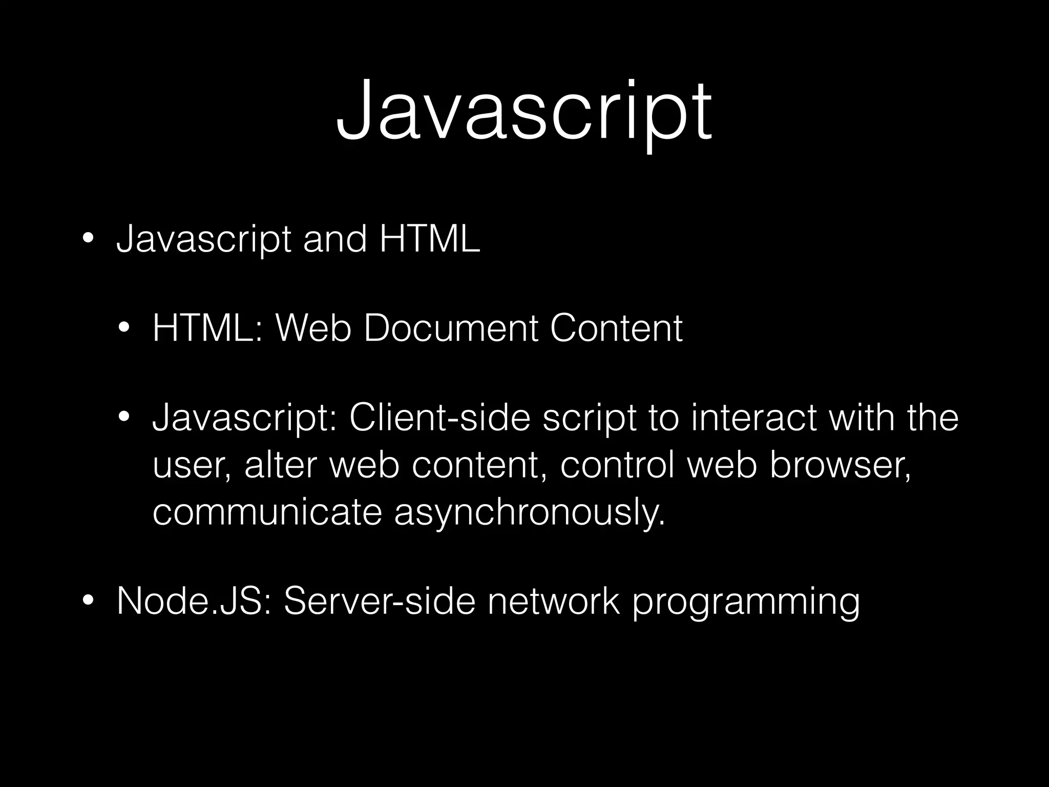 Javascript
• Javascript and HTML
• HTML: Web Document Content
• Javascript: Client-side script to interact with the
user, alter web content, control web browser,
communicate asynchronously.
• Node.JS: Server-side network programming
 