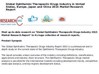 Global Ophthalmic Therapeutic Drugs Industry in United
States, Europe, Japan and China 2015 Market Research
Report
Most up-to-date research on "Global Ophthalmic Therapeutic Drugs Industry 2015
Market Research Report" to its huge collection of research reports.
Product Synopsis
The Global Ophthalmic Therapeutic Drugs Industry Report 2015 is a professional and in-
depth study on the current state of the Ophthalmic Therapeutic Drugs industry.
The report provides a basic overview of the industry including definitions, classifications,
applications and industry chain structure. The Ophthalmic Therapeutic Drugs market
analysis is provided for the international markets including development trends, competitive
landscape analysis, and key regions development status.
 