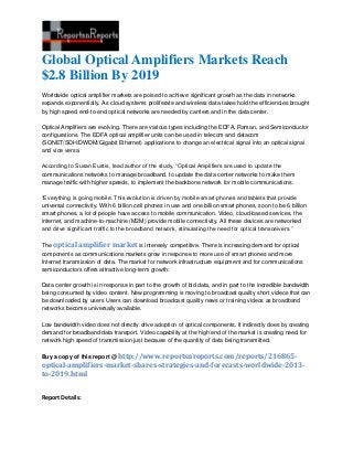 Global Optical Amplifiers Markets Reach
$2.8 Billion By 2019
Worldwide optical amplifier markets are poised to achieve significant growth as the data in networks
expands exponentially. As cloud systems proliferate and wireless data takes hold the efficiencies brought
by high speed end-to-end optical networks are needed by carriers and in the data center.

Optical Amplifiers are evolving. There are various types including the EDFA, Raman, and Semiconductor
configurations. The EDFA optical amplifier units can be used in telecom and datacom
(SONET/SDH/DWDM/Gigabit Ethernet) applications to change an electrical signal into an optical signal
and vice versa.

According to Susan Eustis, lead author of the study, “Optical Amplifiers are used to update the
communications networks to manage broadband, to update the data center networks to make them
manage traffic with higher speeds, to implement the backbone network for mobile communications.

“Everything is going mobile. This evolution is driven by mobile smart phones and tablets that provide
universal connectivity. With 6 billion cell phones in use and one billion smart phones, soon to be 6 billion
smart phones, a lot of people have access to mobile communication. Video, cloud-based services, the
internet, and machine-to-machine (M2M) provide mobile connectivity. All these devices are networked
and drive significant traffic to the broadband network, stimulating the need for optical transceivers.”

The optical amplifier market is intensely competitive. There is increasing demand for optical
components as communications markets grow in response to more use of smart phones and more
Internet transmission of data. The market for network infrastructure equipment and for communications
semiconductors offers attractive long-term growth:

Data center growth is in response in part to the growth of bid data, and in part to the incredible bandwidth
being consumed by video content. New programming is moving to broadcast quality short videos that can
be downloaded by users Users can download broadcast quality news or training videos as broadband
networks become universally available.

Low bandwidth video does not directly drive adoption of optical components. It indirectly does by creating
demand for broadband data transport. Video capability at the high end of the market is creating need for
network high speed of transmission just because of the quantity of data being transmitted.

Buy a copy of this report @ http://www.reportsnreports.com/reports/216865-
optical-amplifiers-market-shares-strategies-and-forecasts-worldwide-2013-
to-2019.html


Report Details:
 