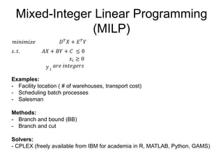 Mixed-Integer Linear Programming
(MILP)
𝑚𝑖𝑛𝑖𝑚𝑖𝑧𝑒 𝐷 𝑇 𝑋 + 𝐸 𝑇 𝑌
𝑠. 𝑡. 𝐴𝑋 + 𝐵𝑌 + 𝐶 ≤ 0
𝑦 𝑖
𝑎𝑟𝑒 𝑖𝑛𝑡𝑒𝑔𝑒𝑟𝑠
Examples:
- Facility location ( # of warehouses, transport cost)
- Scheduling batch processes
- Salesman
Methods:
- Branch and bound (BB)
- Branch and cut
Solvers:
- CPLEX (freely available from IBM for academia in R, MATLAB, Python, GAMS)
𝑥𝑖 ≥ 0
 