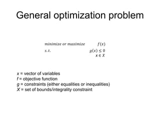 General optimization problem
x = vector of variables
f = objective function
g = constraints (either equalities or inequalities)
X = set of bounds/integrality constraint
𝑚𝑖𝑛𝑖𝑚𝑖𝑧𝑒 𝑜𝑟 𝑚𝑎𝑥𝑖𝑚𝑖𝑧𝑒 𝑓(𝑥)
𝑠. 𝑡. 𝑔 𝑥 ≤ 0
x ∈ 𝑋
 