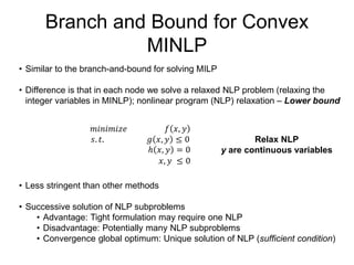 Branch and Bound for Convex
MINLP
• Similar to the branch-and-bound for solving MILP
• Difference is that in each node we solve a relaxed NLP problem (relaxing the
integer variables in MINLP); nonlinear program (NLP) relaxation – Lower bound
• Less stringent than other methods
• Successive solution of NLP subproblems
• Advantage: Tight formulation may require one NLP
• Disadvantage: Potentially many NLP subproblems
• Convergence global optimum: Unique solution of NLP (sufficient condition)
𝑚𝑖𝑛𝑖𝑚𝑖𝑧𝑒 𝑓 𝑥, 𝑦
𝑠. 𝑡. 𝑔 𝑥, 𝑦 ≤ 0
ℎ 𝑥, 𝑦 = 0
𝑥, 𝑦 ≤ 0
Relax NLP
y are continuous variables
 