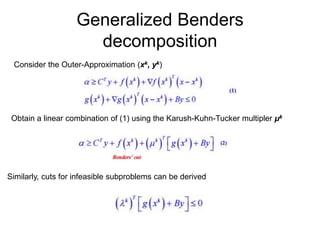Generalized Benders
decomposition
Consider the Outer-Approximation (xk, yk)
Obtain a linear combination of (1) using the Karush-Kuhn-Tucker multipler μk
Similarly, cuts for infeasible subproblems can be derived
 