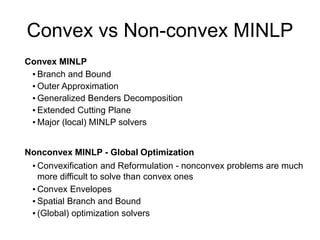 Convex vs Non-convex MINLP
Convex MINLP
▪ Branch and Bound
▪ Outer Approximation
▪ Generalized Benders Decomposition
▪ Extended Cutting Plane
▪ Major (local) MINLP solvers
Nonconvex MINLP - Global Optimization
▪ Convexification and Reformulation - nonconvex problems are much
more difficult to solve than convex ones
▪ Convex Envelopes
▪ Spatial Branch and Bound
▪ (Global) optimization solvers
 